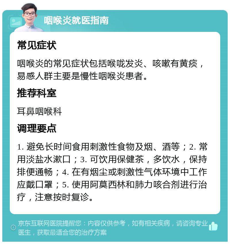 咽喉炎就医指南 常见症状 咽喉炎的常见症状包括喉咙发炎、咳嗽有黄痰，易感人群主要是慢性咽喉炎患者。 推荐科室 耳鼻咽喉科 调理要点 1. 避免长时间食用刺激性食物及烟、酒等；2. 常用淡盐水漱口；3. 可饮用保健茶，多饮水，保持排便通畅；4. 在有烟尘或刺激性气体环境中工作应戴口罩；5. 使用阿莫西林和肺力咳合剂进行治疗，注意按时复诊。