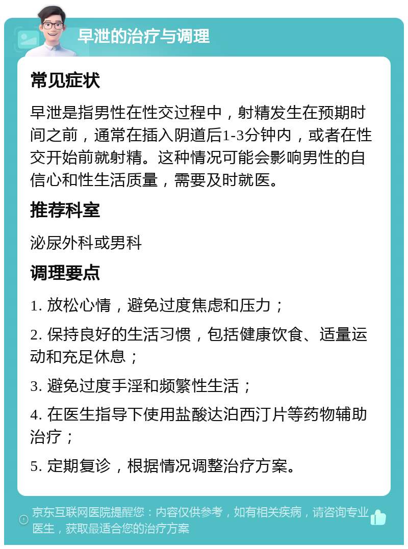 早泄的治疗与调理 常见症状 早泄是指男性在性交过程中，射精发生在预期时间之前，通常在插入阴道后1-3分钟内，或者在性交开始前就射精。这种情况可能会影响男性的自信心和性生活质量，需要及时就医。 推荐科室 泌尿外科或男科 调理要点 1. 放松心情，避免过度焦虑和压力； 2. 保持良好的生活习惯，包括健康饮食、适量运动和充足休息； 3. 避免过度手淫和频繁性生活； 4. 在医生指导下使用盐酸达泊西汀片等药物辅助治疗； 5. 定期复诊，根据情况调整治疗方案。