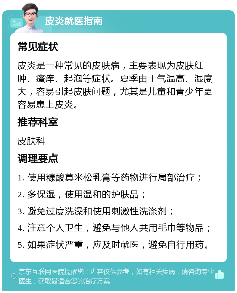 皮炎就医指南 常见症状 皮炎是一种常见的皮肤病，主要表现为皮肤红肿、瘙痒、起泡等症状。夏季由于气温高、湿度大，容易引起皮肤问题，尤其是儿童和青少年更容易患上皮炎。 推荐科室 皮肤科 调理要点 1. 使用糠酸莫米松乳膏等药物进行局部治疗； 2. 多保湿，使用温和的护肤品； 3. 避免过度洗澡和使用刺激性洗涤剂； 4. 注意个人卫生，避免与他人共用毛巾等物品； 5. 如果症状严重，应及时就医，避免自行用药。