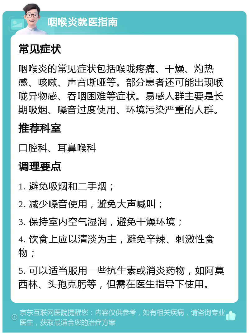 咽喉炎就医指南 常见症状 咽喉炎的常见症状包括喉咙疼痛、干燥、灼热感、咳嗽、声音嘶哑等。部分患者还可能出现喉咙异物感、吞咽困难等症状。易感人群主要是长期吸烟、嗓音过度使用、环境污染严重的人群。 推荐科室 口腔科、耳鼻喉科 调理要点 1. 避免吸烟和二手烟； 2. 减少嗓音使用，避免大声喊叫； 3. 保持室内空气湿润，避免干燥环境； 4. 饮食上应以清淡为主，避免辛辣、刺激性食物； 5. 可以适当服用一些抗生素或消炎药物，如阿莫西林、头孢克肟等，但需在医生指导下使用。