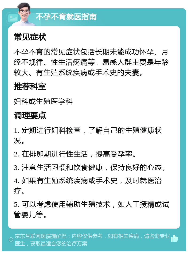 不孕不育就医指南 常见症状 不孕不育的常见症状包括长期未能成功怀孕、月经不规律、性生活疼痛等。易感人群主要是年龄较大、有生殖系统疾病或手术史的夫妻。 推荐科室 妇科或生殖医学科 调理要点 1. 定期进行妇科检查，了解自己的生殖健康状况。 2. 在排卵期进行性生活，提高受孕率。 3. 注意生活习惯和饮食健康，保持良好的心态。 4. 如果有生殖系统疾病或手术史，及时就医治疗。 5. 可以考虑使用辅助生殖技术，如人工授精或试管婴儿等。