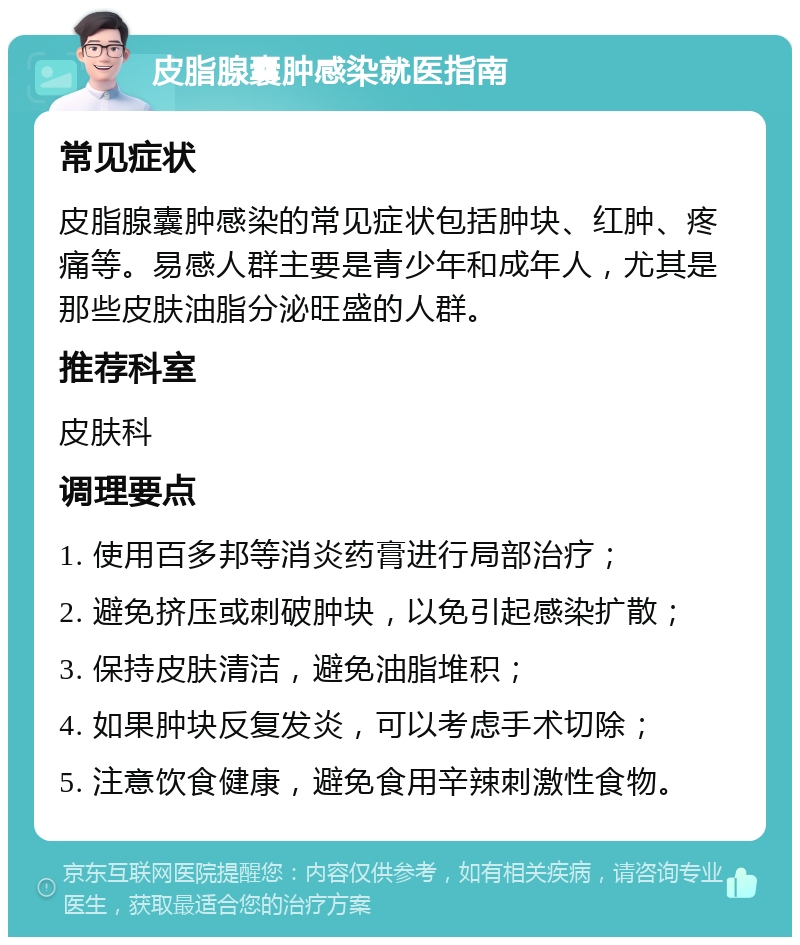 皮脂腺囊肿感染就医指南 常见症状 皮脂腺囊肿感染的常见症状包括肿块、红肿、疼痛等。易感人群主要是青少年和成年人，尤其是那些皮肤油脂分泌旺盛的人群。 推荐科室 皮肤科 调理要点 1. 使用百多邦等消炎药膏进行局部治疗； 2. 避免挤压或刺破肿块，以免引起感染扩散； 3. 保持皮肤清洁，避免油脂堆积； 4. 如果肿块反复发炎，可以考虑手术切除； 5. 注意饮食健康，避免食用辛辣刺激性食物。