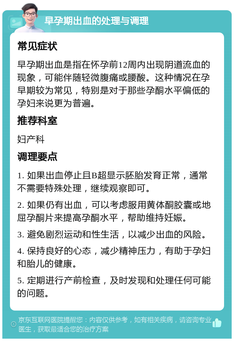 早孕期出血的处理与调理 常见症状 早孕期出血是指在怀孕前12周内出现阴道流血的现象，可能伴随轻微腹痛或腰酸。这种情况在孕早期较为常见，特别是对于那些孕酮水平偏低的孕妇来说更为普遍。 推荐科室 妇产科 调理要点 1. 如果出血停止且B超显示胚胎发育正常，通常不需要特殊处理，继续观察即可。 2. 如果仍有出血，可以考虑服用黄体酮胶囊或地屈孕酮片来提高孕酮水平，帮助维持妊娠。 3. 避免剧烈运动和性生活，以减少出血的风险。 4. 保持良好的心态，减少精神压力，有助于孕妇和胎儿的健康。 5. 定期进行产前检查，及时发现和处理任何可能的问题。