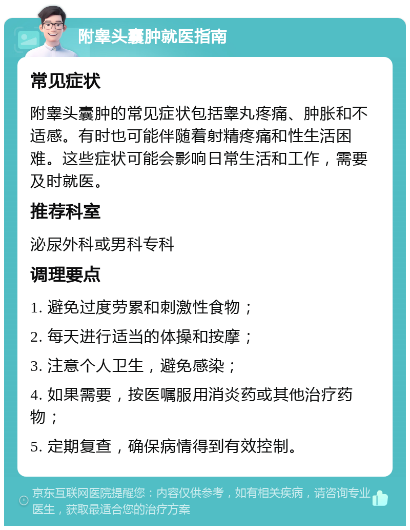 附睾头囊肿就医指南 常见症状 附睾头囊肿的常见症状包括睾丸疼痛、肿胀和不适感。有时也可能伴随着射精疼痛和性生活困难。这些症状可能会影响日常生活和工作，需要及时就医。 推荐科室 泌尿外科或男科专科 调理要点 1. 避免过度劳累和刺激性食物； 2. 每天进行适当的体操和按摩； 3. 注意个人卫生，避免感染； 4. 如果需要，按医嘱服用消炎药或其他治疗药物； 5. 定期复查，确保病情得到有效控制。