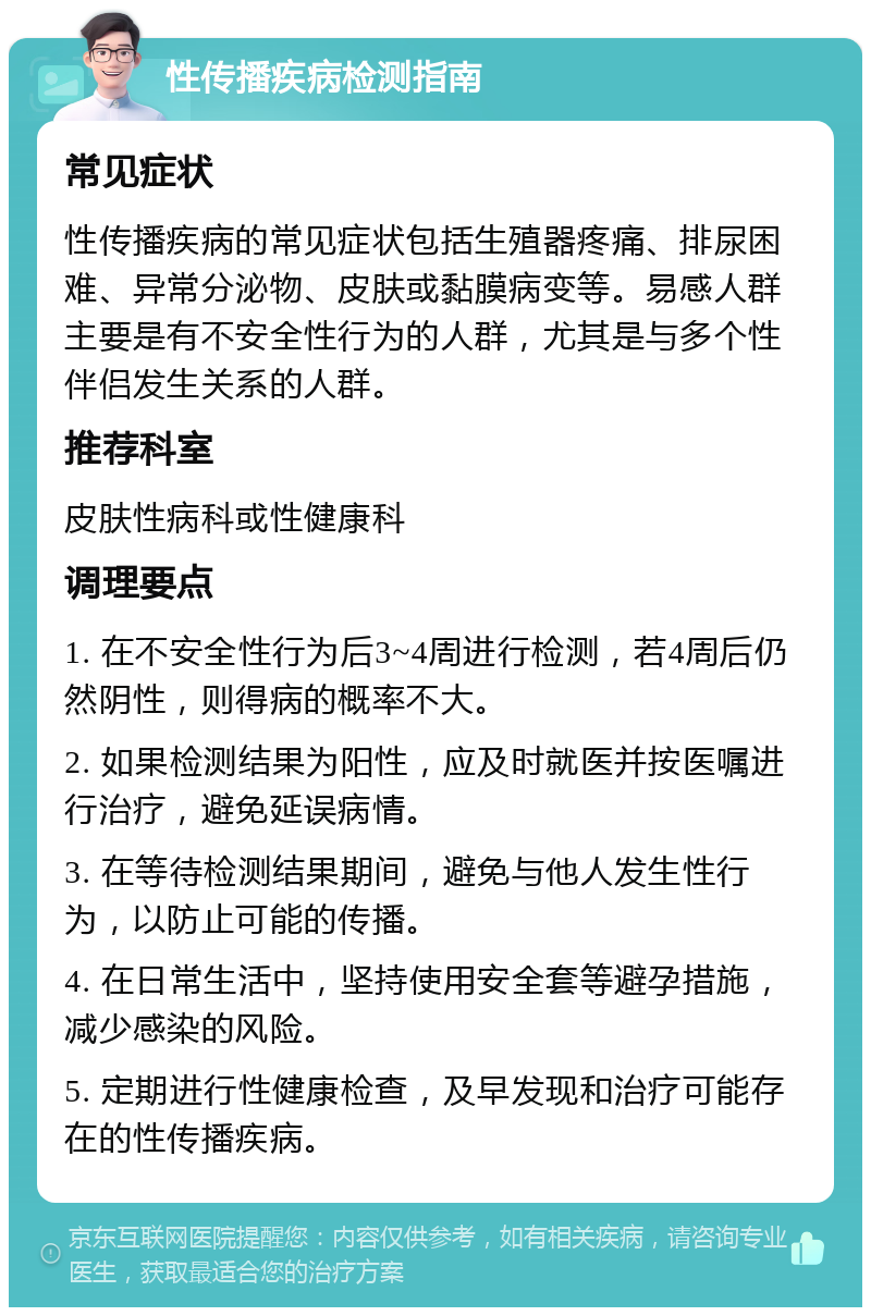 性传播疾病检测指南 常见症状 性传播疾病的常见症状包括生殖器疼痛、排尿困难、异常分泌物、皮肤或黏膜病变等。易感人群主要是有不安全性行为的人群，尤其是与多个性伴侣发生关系的人群。 推荐科室 皮肤性病科或性健康科 调理要点 1. 在不安全性行为后3~4周进行检测，若4周后仍然阴性，则得病的概率不大。 2. 如果检测结果为阳性，应及时就医并按医嘱进行治疗，避免延误病情。 3. 在等待检测结果期间，避免与他人发生性行为，以防止可能的传播。 4. 在日常生活中，坚持使用安全套等避孕措施，减少感染的风险。 5. 定期进行性健康检查，及早发现和治疗可能存在的性传播疾病。