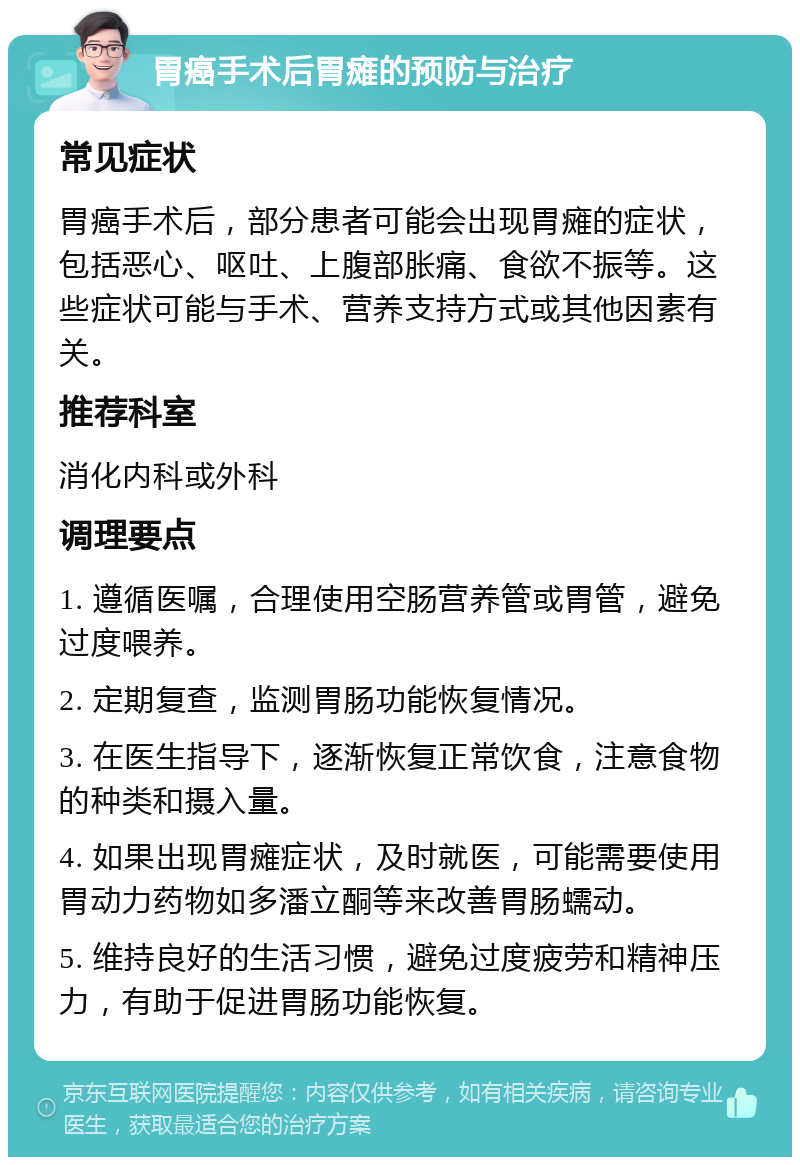 胃癌手术后胃瘫的预防与治疗 常见症状 胃癌手术后，部分患者可能会出现胃瘫的症状，包括恶心、呕吐、上腹部胀痛、食欲不振等。这些症状可能与手术、营养支持方式或其他因素有关。 推荐科室 消化内科或外科 调理要点 1. 遵循医嘱，合理使用空肠营养管或胃管，避免过度喂养。 2. 定期复查，监测胃肠功能恢复情况。 3. 在医生指导下，逐渐恢复正常饮食，注意食物的种类和摄入量。 4. 如果出现胃瘫症状，及时就医，可能需要使用胃动力药物如多潘立酮等来改善胃肠蠕动。 5. 维持良好的生活习惯，避免过度疲劳和精神压力，有助于促进胃肠功能恢复。