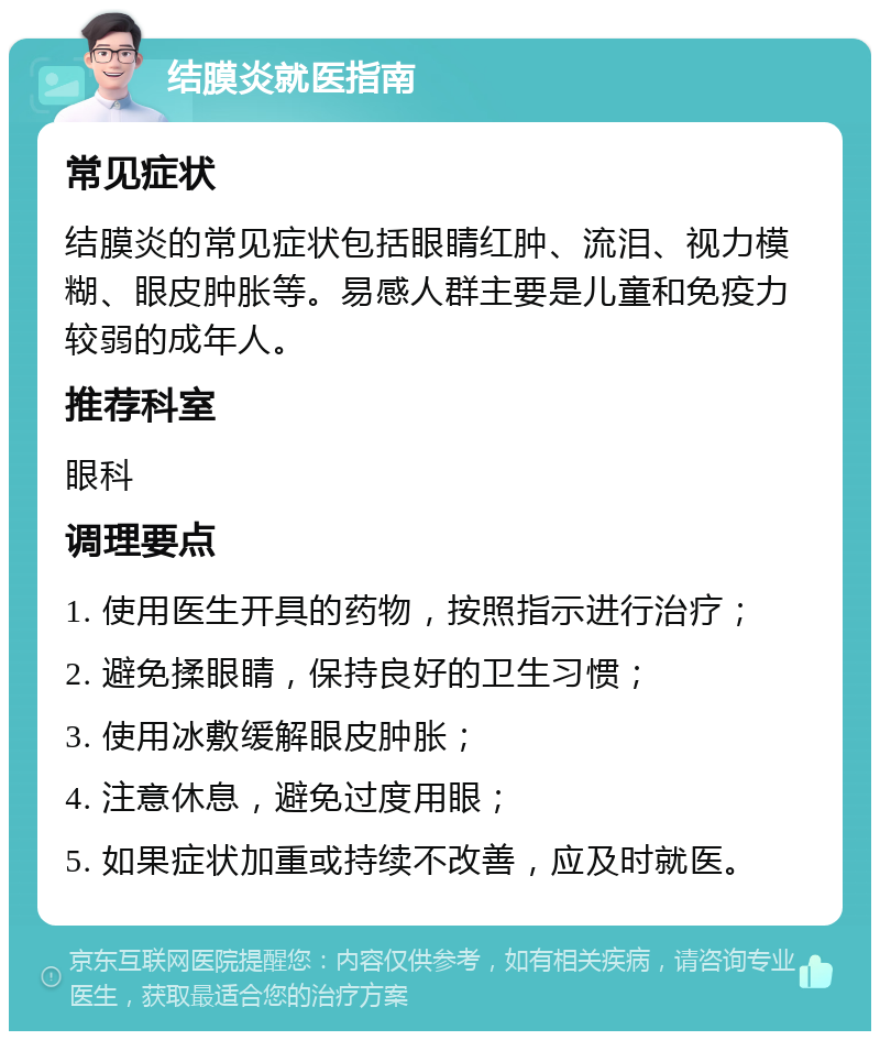 结膜炎就医指南 常见症状 结膜炎的常见症状包括眼睛红肿、流泪、视力模糊、眼皮肿胀等。易感人群主要是儿童和免疫力较弱的成年人。 推荐科室 眼科 调理要点 1. 使用医生开具的药物，按照指示进行治疗； 2. 避免揉眼睛，保持良好的卫生习惯； 3. 使用冰敷缓解眼皮肿胀； 4. 注意休息，避免过度用眼； 5. 如果症状加重或持续不改善，应及时就医。