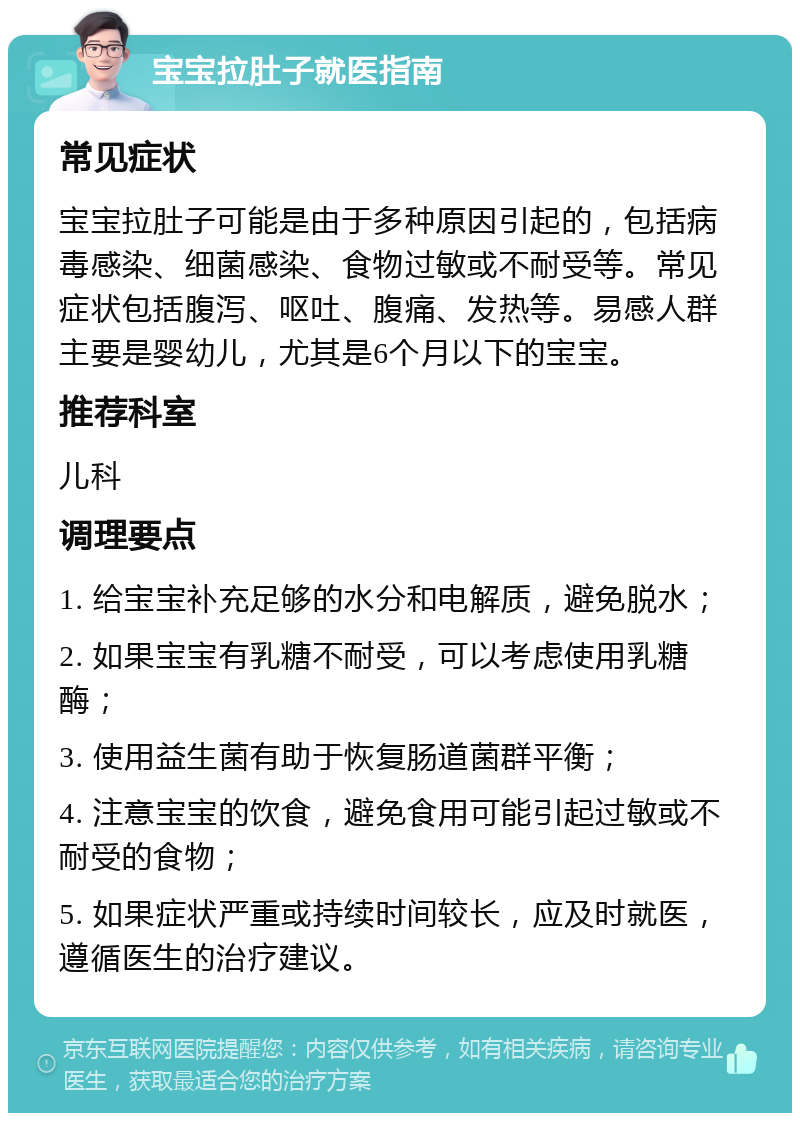 宝宝拉肚子就医指南 常见症状 宝宝拉肚子可能是由于多种原因引起的，包括病毒感染、细菌感染、食物过敏或不耐受等。常见症状包括腹泻、呕吐、腹痛、发热等。易感人群主要是婴幼儿，尤其是6个月以下的宝宝。 推荐科室 儿科 调理要点 1. 给宝宝补充足够的水分和电解质，避免脱水； 2. 如果宝宝有乳糖不耐受，可以考虑使用乳糖酶； 3. 使用益生菌有助于恢复肠道菌群平衡； 4. 注意宝宝的饮食，避免食用可能引起过敏或不耐受的食物； 5. 如果症状严重或持续时间较长，应及时就医，遵循医生的治疗建议。