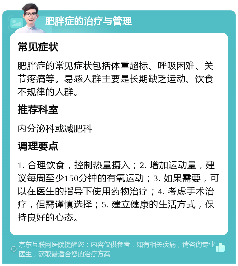 肥胖症的治疗与管理 常见症状 肥胖症的常见症状包括体重超标、呼吸困难、关节疼痛等。易感人群主要是长期缺乏运动、饮食不规律的人群。 推荐科室 内分泌科或减肥科 调理要点 1. 合理饮食，控制热量摄入；2. 增加运动量，建议每周至少150分钟的有氧运动；3. 如果需要，可以在医生的指导下使用药物治疗；4. 考虑手术治疗，但需谨慎选择；5. 建立健康的生活方式，保持良好的心态。