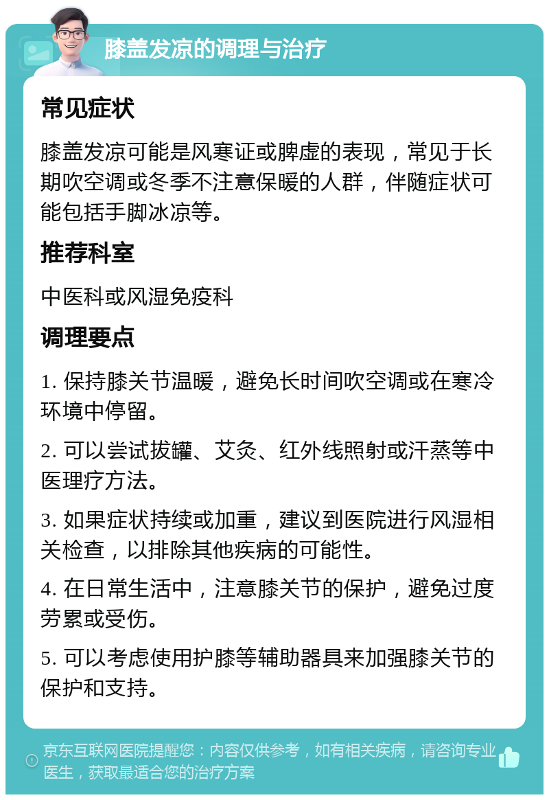 膝盖发凉的调理与治疗 常见症状 膝盖发凉可能是风寒证或脾虚的表现，常见于长期吹空调或冬季不注意保暖的人群，伴随症状可能包括手脚冰凉等。 推荐科室 中医科或风湿免疫科 调理要点 1. 保持膝关节温暖，避免长时间吹空调或在寒冷环境中停留。 2. 可以尝试拔罐、艾灸、红外线照射或汗蒸等中医理疗方法。 3. 如果症状持续或加重，建议到医院进行风湿相关检查，以排除其他疾病的可能性。 4. 在日常生活中，注意膝关节的保护，避免过度劳累或受伤。 5. 可以考虑使用护膝等辅助器具来加强膝关节的保护和支持。