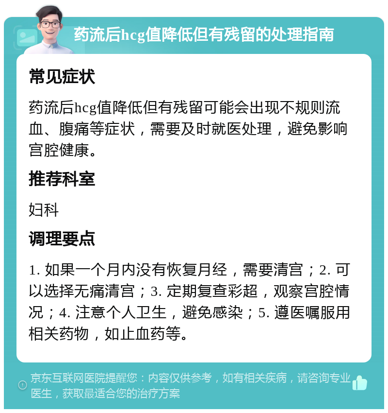 药流后hcg值降低但有残留的处理指南 常见症状 药流后hcg值降低但有残留可能会出现不规则流血、腹痛等症状，需要及时就医处理，避免影响宫腔健康。 推荐科室 妇科 调理要点 1. 如果一个月内没有恢复月经，需要清宫；2. 可以选择无痛清宫；3. 定期复查彩超，观察宫腔情况；4. 注意个人卫生，避免感染；5. 遵医嘱服用相关药物，如止血药等。