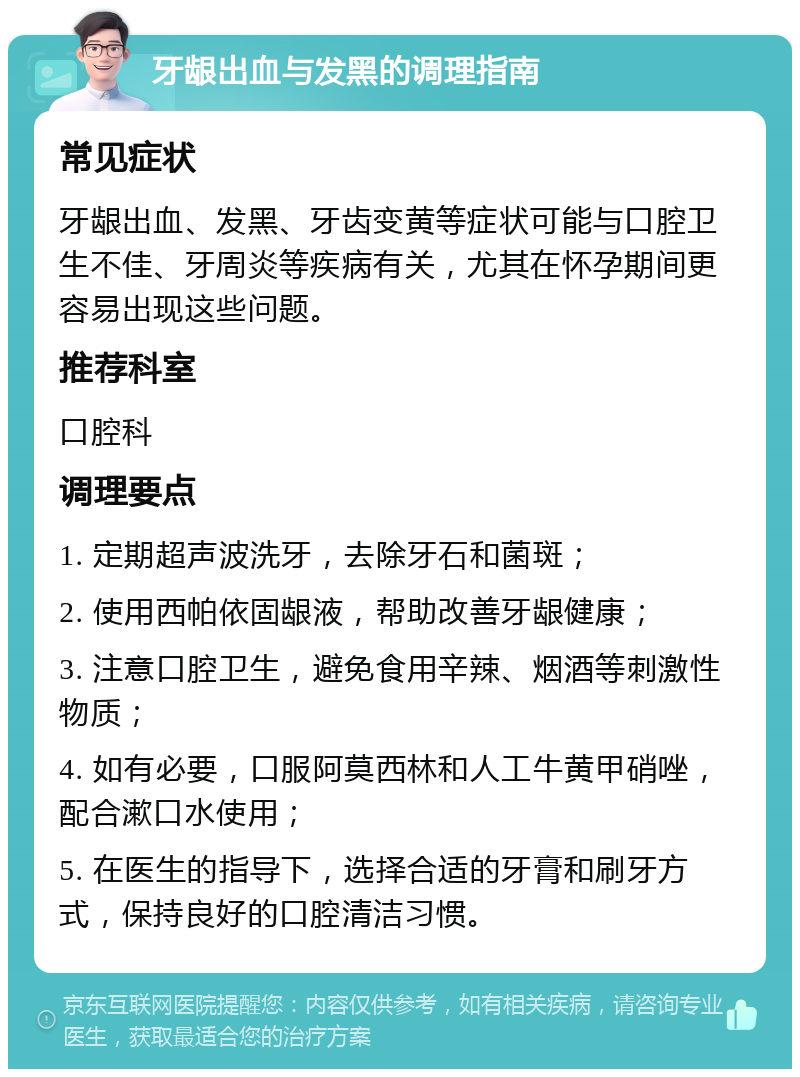 牙龈出血与发黑的调理指南 常见症状 牙龈出血、发黑、牙齿变黄等症状可能与口腔卫生不佳、牙周炎等疾病有关，尤其在怀孕期间更容易出现这些问题。 推荐科室 口腔科 调理要点 1. 定期超声波洗牙，去除牙石和菌斑； 2. 使用西帕依固龈液，帮助改善牙龈健康； 3. 注意口腔卫生，避免食用辛辣、烟酒等刺激性物质； 4. 如有必要，口服阿莫西林和人工牛黄甲硝唑，配合漱口水使用； 5. 在医生的指导下，选择合适的牙膏和刷牙方式，保持良好的口腔清洁习惯。