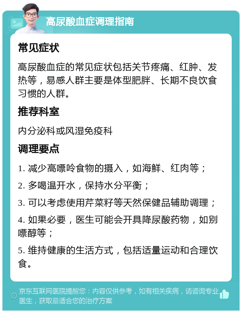 高尿酸血症调理指南 常见症状 高尿酸血症的常见症状包括关节疼痛、红肿、发热等，易感人群主要是体型肥胖、长期不良饮食习惯的人群。 推荐科室 内分泌科或风湿免疫科 调理要点 1. 减少高嘌呤食物的摄入，如海鲜、红肉等； 2. 多喝温开水，保持水分平衡； 3. 可以考虑使用芹菜籽等天然保健品辅助调理； 4. 如果必要，医生可能会开具降尿酸药物，如别嘌醇等； 5. 维持健康的生活方式，包括适量运动和合理饮食。