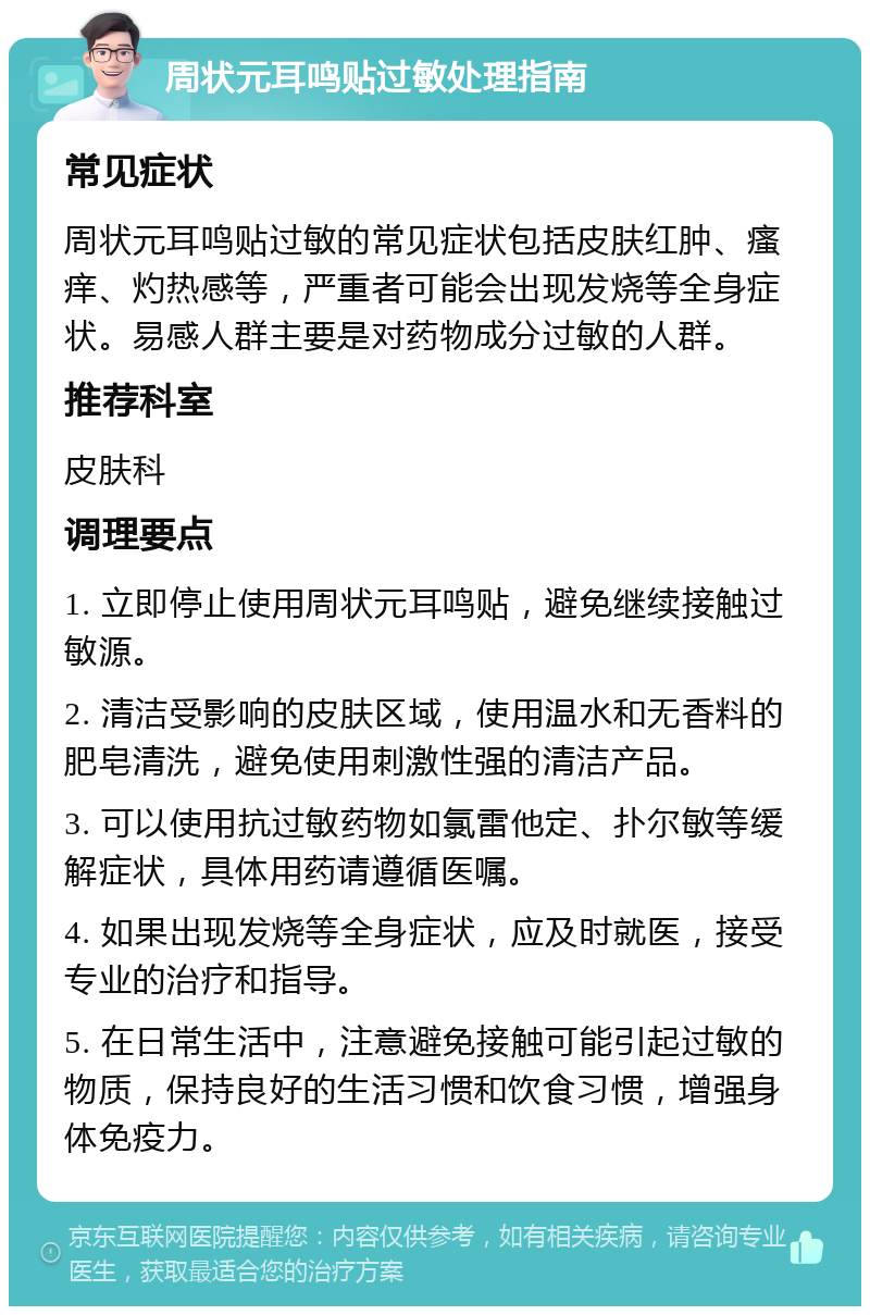 周状元耳鸣贴过敏处理指南 常见症状 周状元耳鸣贴过敏的常见症状包括皮肤红肿、瘙痒、灼热感等，严重者可能会出现发烧等全身症状。易感人群主要是对药物成分过敏的人群。 推荐科室 皮肤科 调理要点 1. 立即停止使用周状元耳鸣贴，避免继续接触过敏源。 2. 清洁受影响的皮肤区域，使用温水和无香料的肥皂清洗，避免使用刺激性强的清洁产品。 3. 可以使用抗过敏药物如氯雷他定、扑尔敏等缓解症状，具体用药请遵循医嘱。 4. 如果出现发烧等全身症状，应及时就医，接受专业的治疗和指导。 5. 在日常生活中，注意避免接触可能引起过敏的物质，保持良好的生活习惯和饮食习惯，增强身体免疫力。