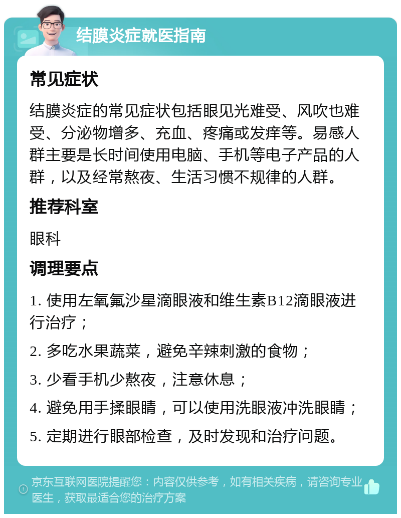 结膜炎症就医指南 常见症状 结膜炎症的常见症状包括眼见光难受、风吹也难受、分泌物增多、充血、疼痛或发痒等。易感人群主要是长时间使用电脑、手机等电子产品的人群，以及经常熬夜、生活习惯不规律的人群。 推荐科室 眼科 调理要点 1. 使用左氧氟沙星滴眼液和维生素B12滴眼液进行治疗； 2. 多吃水果蔬菜，避免辛辣刺激的食物； 3. 少看手机少熬夜，注意休息； 4. 避免用手揉眼睛，可以使用洗眼液冲洗眼睛； 5. 定期进行眼部检查，及时发现和治疗问题。