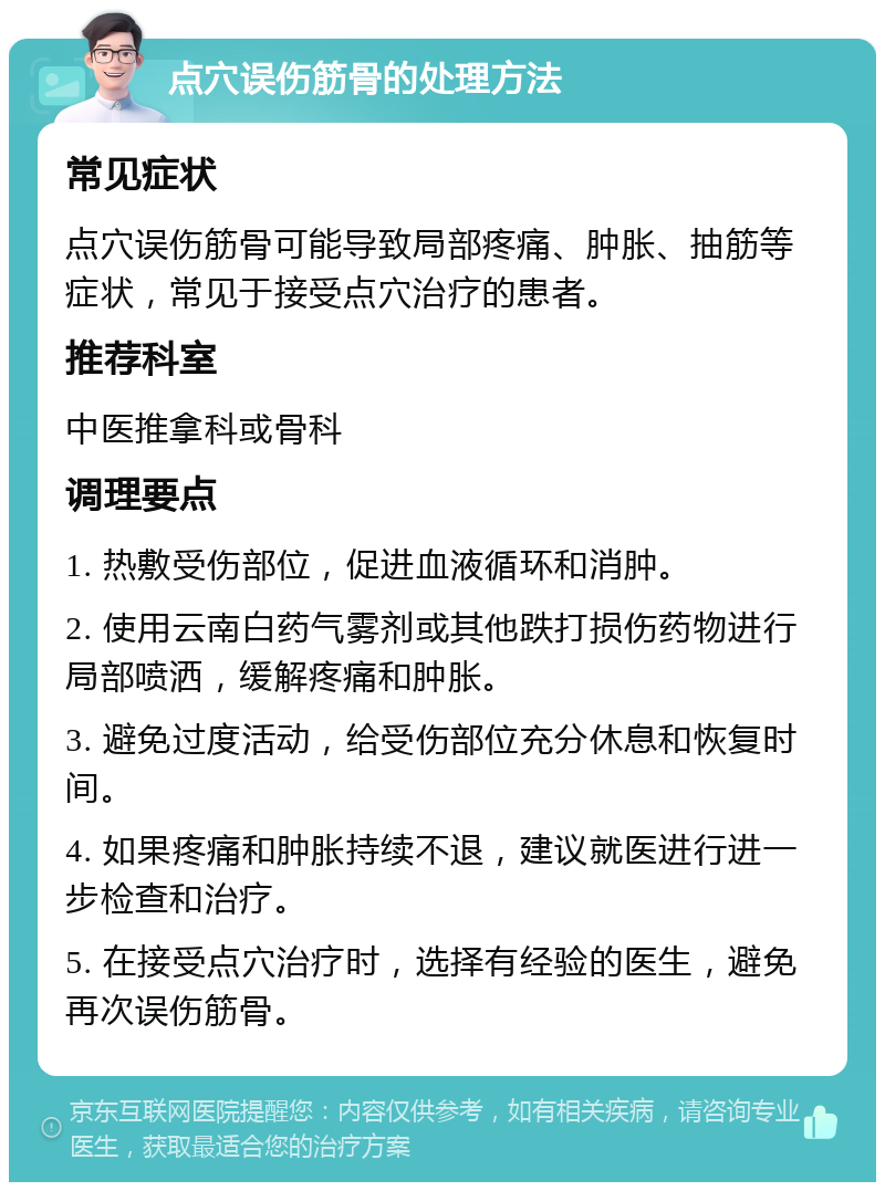 点穴误伤筋骨的处理方法 常见症状 点穴误伤筋骨可能导致局部疼痛、肿胀、抽筋等症状，常见于接受点穴治疗的患者。 推荐科室 中医推拿科或骨科 调理要点 1. 热敷受伤部位，促进血液循环和消肿。 2. 使用云南白药气雾剂或其他跌打损伤药物进行局部喷洒，缓解疼痛和肿胀。 3. 避免过度活动，给受伤部位充分休息和恢复时间。 4. 如果疼痛和肿胀持续不退，建议就医进行进一步检查和治疗。 5. 在接受点穴治疗时，选择有经验的医生，避免再次误伤筋骨。