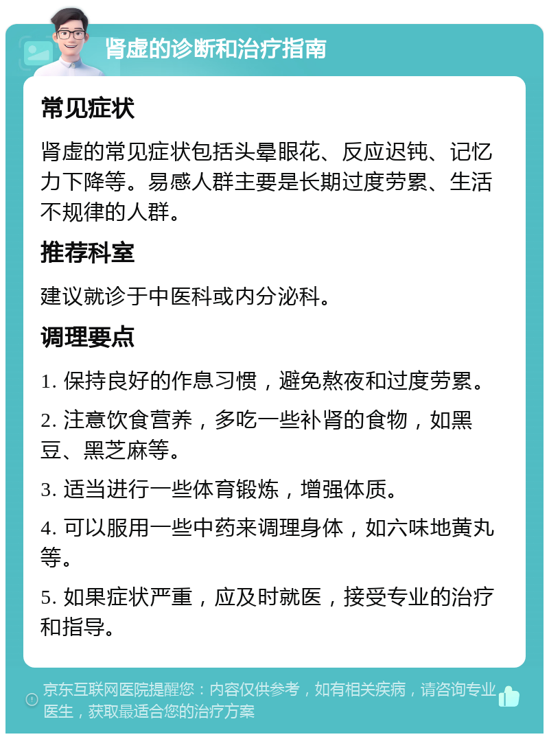 肾虚的诊断和治疗指南 常见症状 肾虚的常见症状包括头晕眼花、反应迟钝、记忆力下降等。易感人群主要是长期过度劳累、生活不规律的人群。 推荐科室 建议就诊于中医科或内分泌科。 调理要点 1. 保持良好的作息习惯，避免熬夜和过度劳累。 2. 注意饮食营养，多吃一些补肾的食物，如黑豆、黑芝麻等。 3. 适当进行一些体育锻炼，增强体质。 4. 可以服用一些中药来调理身体，如六味地黄丸等。 5. 如果症状严重，应及时就医，接受专业的治疗和指导。