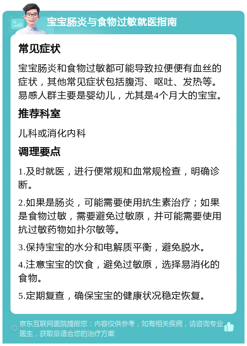 宝宝肠炎与食物过敏就医指南 常见症状 宝宝肠炎和食物过敏都可能导致拉便便有血丝的症状，其他常见症状包括腹泻、呕吐、发热等。易感人群主要是婴幼儿，尤其是4个月大的宝宝。 推荐科室 儿科或消化内科 调理要点 1.及时就医，进行便常规和血常规检查，明确诊断。 2.如果是肠炎，可能需要使用抗生素治疗；如果是食物过敏，需要避免过敏原，并可能需要使用抗过敏药物如扑尔敏等。 3.保持宝宝的水分和电解质平衡，避免脱水。 4.注意宝宝的饮食，避免过敏原，选择易消化的食物。 5.定期复查，确保宝宝的健康状况稳定恢复。