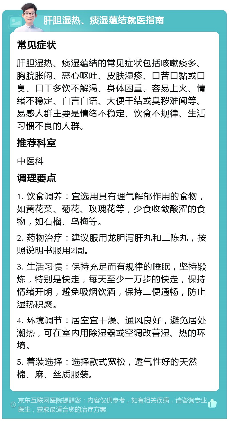 肝胆湿热、痰湿蕴结就医指南 常见症状 肝胆湿热、痰湿蕴结的常见症状包括咳嗽痰多、胸脘胀闷、恶心呕吐、皮肤湿疹、口苦口黏或口臭、口干多饮不解渴、身体困重、容易上火、情绪不稳定、自言自语、大便干结或臭秽难闻等。易感人群主要是情绪不稳定、饮食不规律、生活习惯不良的人群。 推荐科室 中医科 调理要点 1. 饮食调养：宜选用具有理气解郁作用的食物，如黄花菜、菊花、玫瑰花等，少食收敛酸涩的食物，如石榴、乌梅等。 2. 药物治疗：建议服用龙胆泻肝丸和二陈丸，按照说明书服用2周。 3. 生活习惯：保持充足而有规律的睡眠，坚持锻炼，特别是快走，每天至少一万步的快走，保持情绪开朗，避免吸烟饮酒，保持二便通畅，防止湿热积聚。 4. 环境调节：居室宜干燥、通风良好，避免居处潮热，可在室内用除湿器或空调改善湿、热的环境。 5. 着装选择：选择款式宽松，透气性好的天然棉、麻、丝质服装。