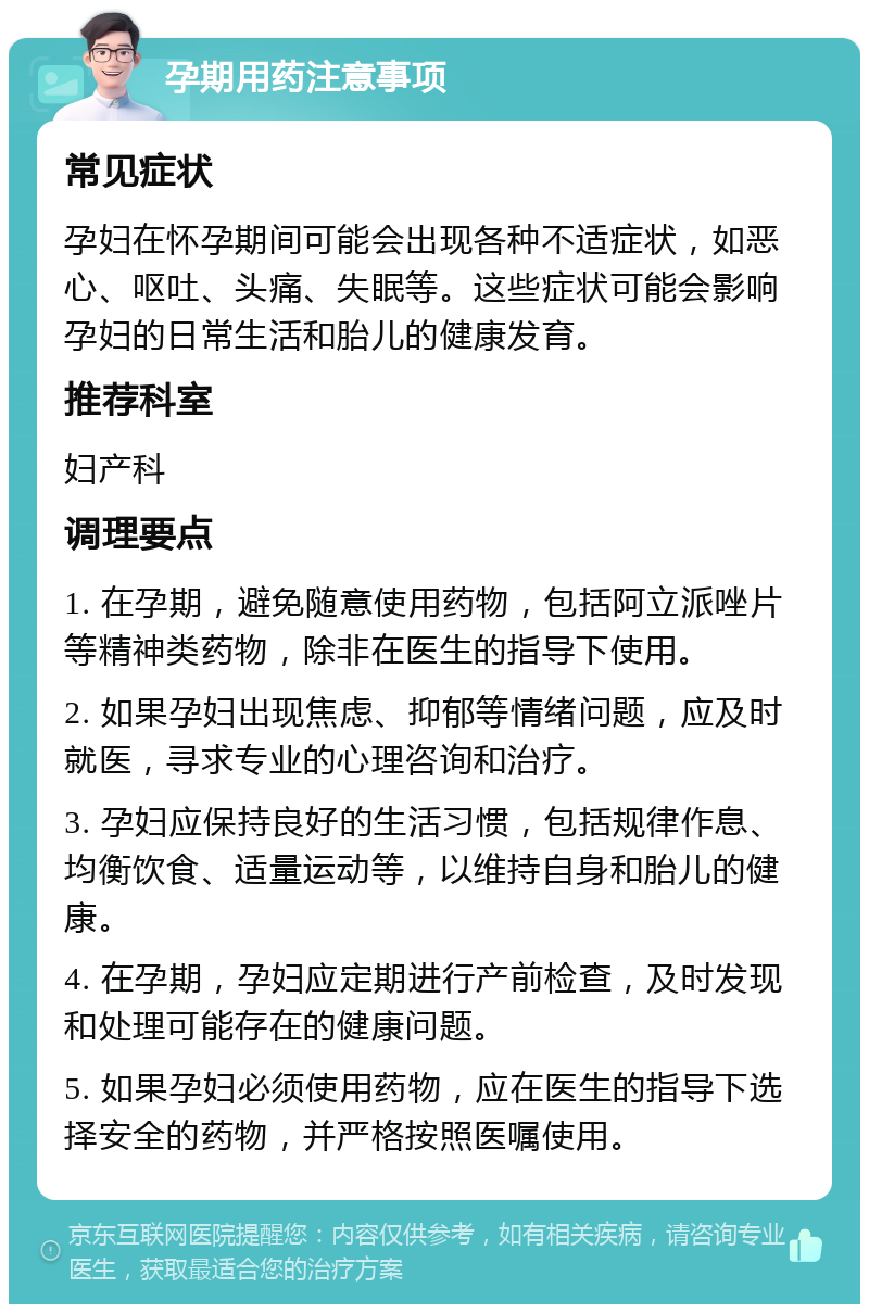 孕期用药注意事项 常见症状 孕妇在怀孕期间可能会出现各种不适症状，如恶心、呕吐、头痛、失眠等。这些症状可能会影响孕妇的日常生活和胎儿的健康发育。 推荐科室 妇产科 调理要点 1. 在孕期，避免随意使用药物，包括阿立派唑片等精神类药物，除非在医生的指导下使用。 2. 如果孕妇出现焦虑、抑郁等情绪问题，应及时就医，寻求专业的心理咨询和治疗。 3. 孕妇应保持良好的生活习惯，包括规律作息、均衡饮食、适量运动等，以维持自身和胎儿的健康。 4. 在孕期，孕妇应定期进行产前检查，及时发现和处理可能存在的健康问题。 5. 如果孕妇必须使用药物，应在医生的指导下选择安全的药物，并严格按照医嘱使用。