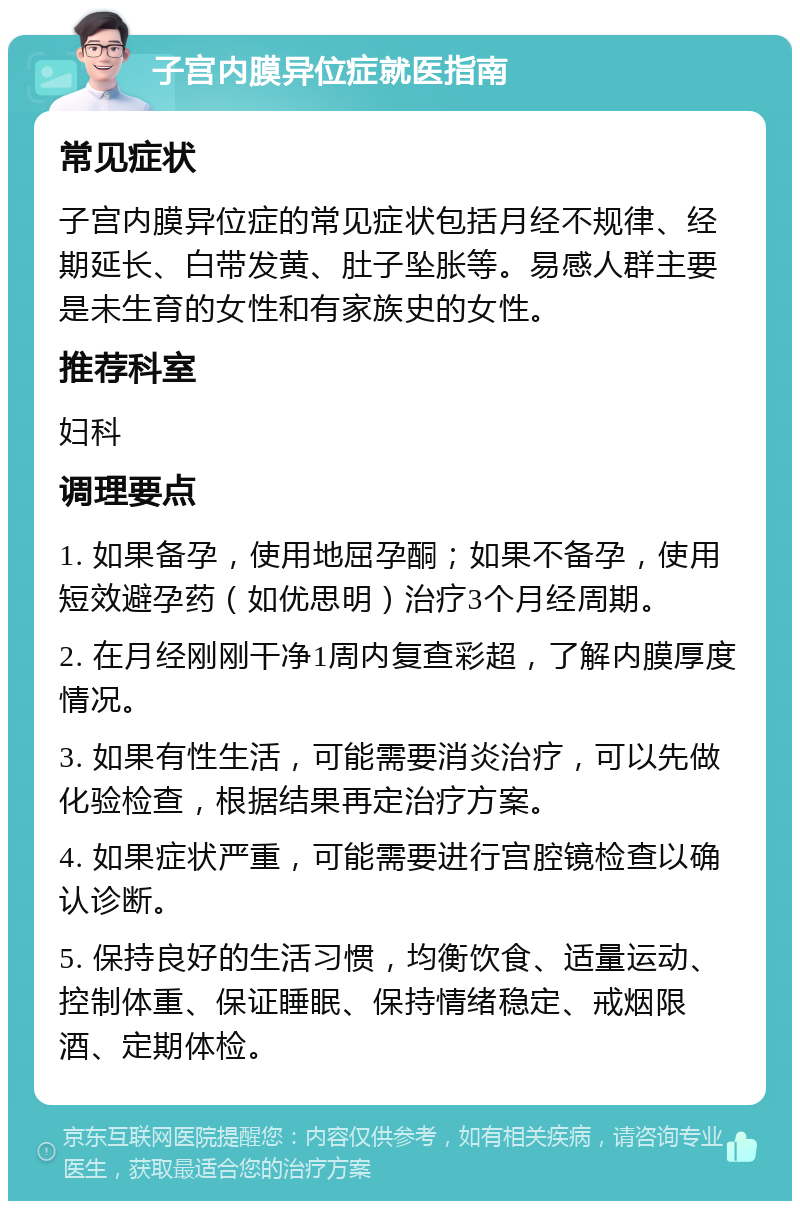 子宫内膜异位症就医指南 常见症状 子宫内膜异位症的常见症状包括月经不规律、经期延长、白带发黄、肚子坠胀等。易感人群主要是未生育的女性和有家族史的女性。 推荐科室 妇科 调理要点 1. 如果备孕，使用地屈孕酮；如果不备孕，使用短效避孕药（如优思明）治疗3个月经周期。 2. 在月经刚刚干净1周内复查彩超，了解内膜厚度情况。 3. 如果有性生活，可能需要消炎治疗，可以先做化验检查，根据结果再定治疗方案。 4. 如果症状严重，可能需要进行宫腔镜检查以确认诊断。 5. 保持良好的生活习惯，均衡饮食、适量运动、控制体重、保证睡眠、保持情绪稳定、戒烟限酒、定期体检。