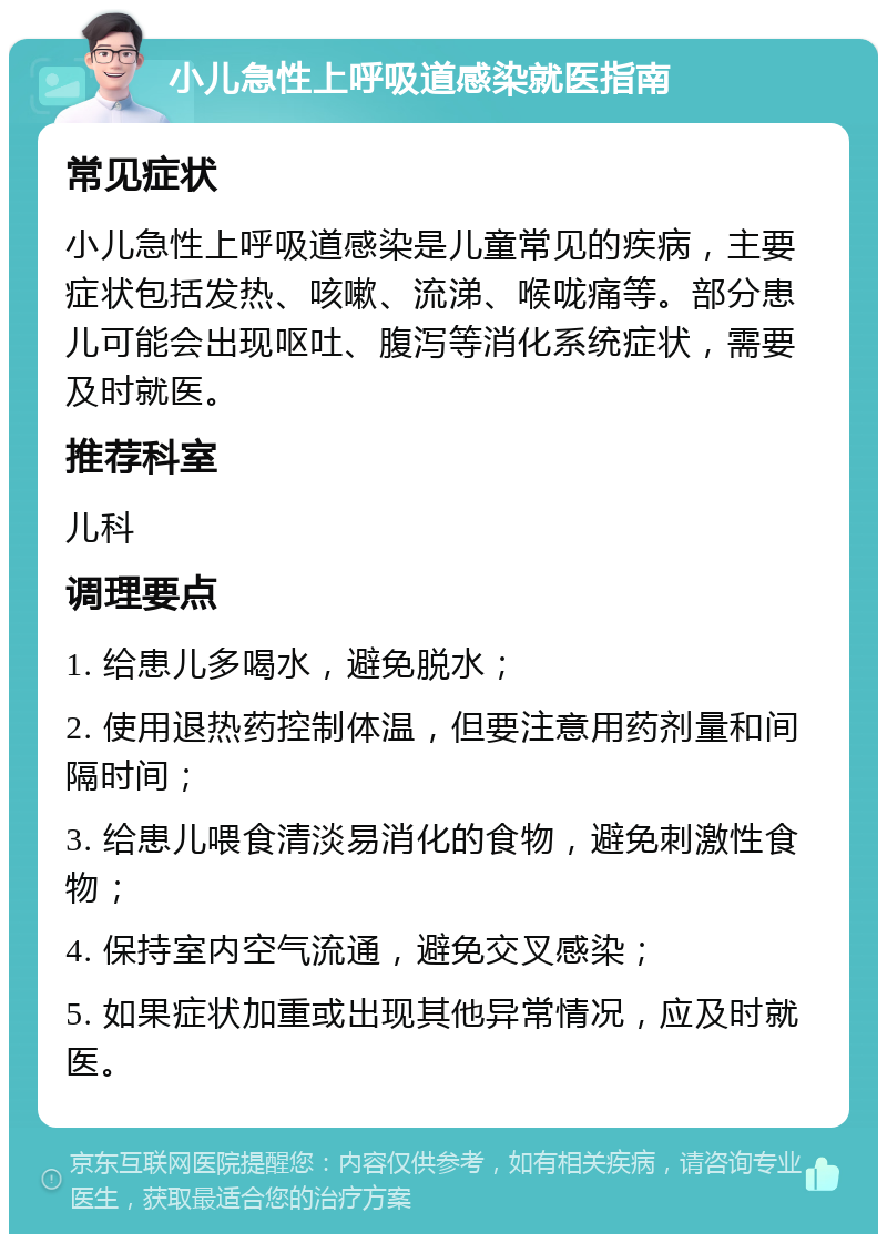 小儿急性上呼吸道感染就医指南 常见症状 小儿急性上呼吸道感染是儿童常见的疾病，主要症状包括发热、咳嗽、流涕、喉咙痛等。部分患儿可能会出现呕吐、腹泻等消化系统症状，需要及时就医。 推荐科室 儿科 调理要点 1. 给患儿多喝水，避免脱水； 2. 使用退热药控制体温，但要注意用药剂量和间隔时间； 3. 给患儿喂食清淡易消化的食物，避免刺激性食物； 4. 保持室内空气流通，避免交叉感染； 5. 如果症状加重或出现其他异常情况，应及时就医。