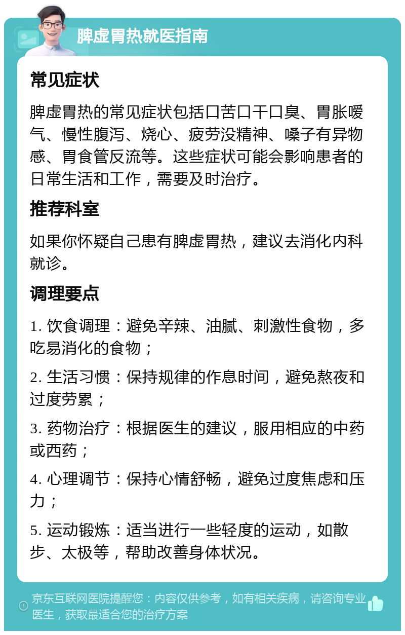 脾虚胃热就医指南 常见症状 脾虚胃热的常见症状包括口苦口干口臭、胃胀嗳气、慢性腹泻、烧心、疲劳没精神、嗓子有异物感、胃食管反流等。这些症状可能会影响患者的日常生活和工作，需要及时治疗。 推荐科室 如果你怀疑自己患有脾虚胃热，建议去消化内科就诊。 调理要点 1. 饮食调理：避免辛辣、油腻、刺激性食物，多吃易消化的食物； 2. 生活习惯：保持规律的作息时间，避免熬夜和过度劳累； 3. 药物治疗：根据医生的建议，服用相应的中药或西药； 4. 心理调节：保持心情舒畅，避免过度焦虑和压力； 5. 运动锻炼：适当进行一些轻度的运动，如散步、太极等，帮助改善身体状况。