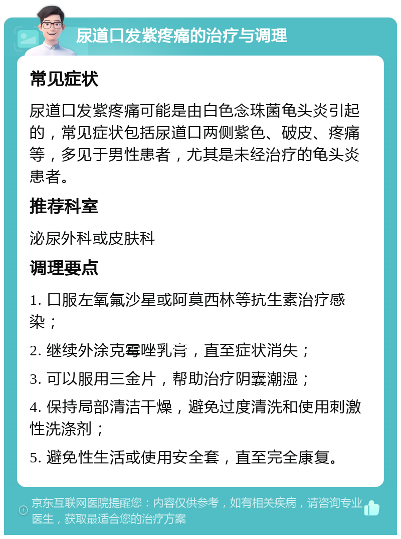 尿道口发紫疼痛的治疗与调理 常见症状 尿道口发紫疼痛可能是由白色念珠菌龟头炎引起的，常见症状包括尿道口两侧紫色、破皮、疼痛等，多见于男性患者，尤其是未经治疗的龟头炎患者。 推荐科室 泌尿外科或皮肤科 调理要点 1. 口服左氧氟沙星或阿莫西林等抗生素治疗感染； 2. 继续外涂克霉唑乳膏，直至症状消失； 3. 可以服用三金片，帮助治疗阴囊潮湿； 4. 保持局部清洁干燥，避免过度清洗和使用刺激性洗涤剂； 5. 避免性生活或使用安全套，直至完全康复。