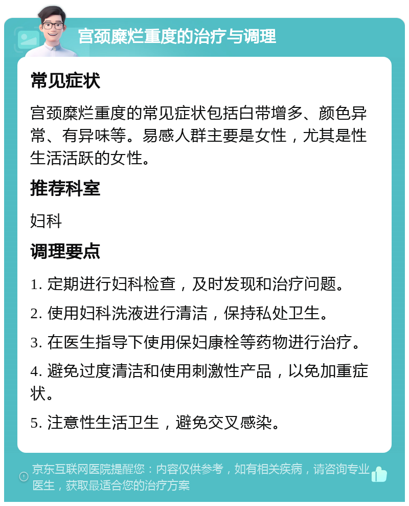 宫颈糜烂重度的治疗与调理 常见症状 宫颈糜烂重度的常见症状包括白带增多、颜色异常、有异味等。易感人群主要是女性，尤其是性生活活跃的女性。 推荐科室 妇科 调理要点 1. 定期进行妇科检查，及时发现和治疗问题。 2. 使用妇科洗液进行清洁，保持私处卫生。 3. 在医生指导下使用保妇康栓等药物进行治疗。 4. 避免过度清洁和使用刺激性产品，以免加重症状。 5. 注意性生活卫生，避免交叉感染。