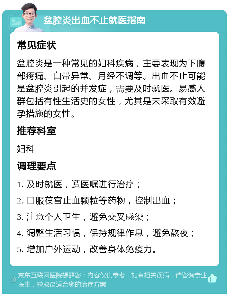 盆腔炎出血不止就医指南 常见症状 盆腔炎是一种常见的妇科疾病，主要表现为下腹部疼痛、白带异常、月经不调等。出血不止可能是盆腔炎引起的并发症，需要及时就医。易感人群包括有性生活史的女性，尤其是未采取有效避孕措施的女性。 推荐科室 妇科 调理要点 1. 及时就医，遵医嘱进行治疗； 2. 口服葆宫止血颗粒等药物，控制出血； 3. 注意个人卫生，避免交叉感染； 4. 调整生活习惯，保持规律作息，避免熬夜； 5. 增加户外运动，改善身体免疫力。