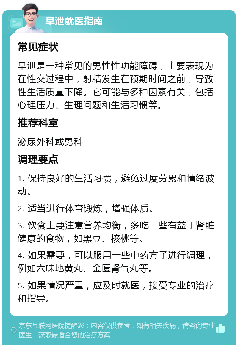 早泄就医指南 常见症状 早泄是一种常见的男性性功能障碍，主要表现为在性交过程中，射精发生在预期时间之前，导致性生活质量下降。它可能与多种因素有关，包括心理压力、生理问题和生活习惯等。 推荐科室 泌尿外科或男科 调理要点 1. 保持良好的生活习惯，避免过度劳累和情绪波动。 2. 适当进行体育锻炼，增强体质。 3. 饮食上要注意营养均衡，多吃一些有益于肾脏健康的食物，如黑豆、核桃等。 4. 如果需要，可以服用一些中药方子进行调理，例如六味地黄丸、金匮肾气丸等。 5. 如果情况严重，应及时就医，接受专业的治疗和指导。