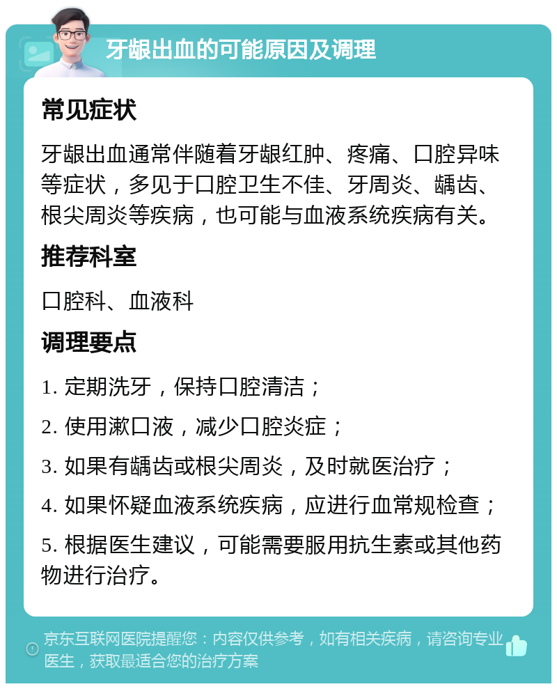 牙龈出血的可能原因及调理 常见症状 牙龈出血通常伴随着牙龈红肿、疼痛、口腔异味等症状，多见于口腔卫生不佳、牙周炎、龋齿、根尖周炎等疾病，也可能与血液系统疾病有关。 推荐科室 口腔科、血液科 调理要点 1. 定期洗牙，保持口腔清洁； 2. 使用漱口液，减少口腔炎症； 3. 如果有龋齿或根尖周炎，及时就医治疗； 4. 如果怀疑血液系统疾病，应进行血常规检查； 5. 根据医生建议，可能需要服用抗生素或其他药物进行治疗。