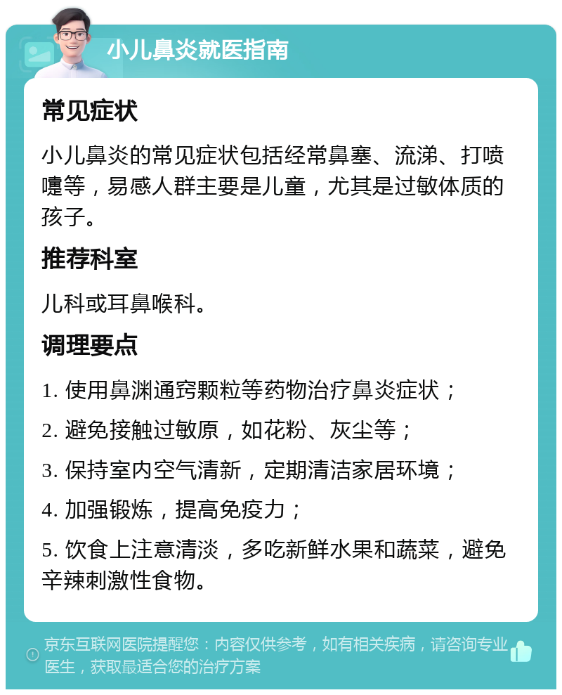 小儿鼻炎就医指南 常见症状 小儿鼻炎的常见症状包括经常鼻塞、流涕、打喷嚏等，易感人群主要是儿童，尤其是过敏体质的孩子。 推荐科室 儿科或耳鼻喉科。 调理要点 1. 使用鼻渊通窍颗粒等药物治疗鼻炎症状； 2. 避免接触过敏原，如花粉、灰尘等； 3. 保持室内空气清新，定期清洁家居环境； 4. 加强锻炼，提高免疫力； 5. 饮食上注意清淡，多吃新鲜水果和蔬菜，避免辛辣刺激性食物。