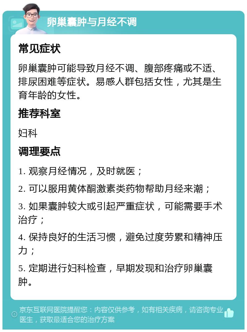 卵巢囊肿与月经不调 常见症状 卵巢囊肿可能导致月经不调、腹部疼痛或不适、排尿困难等症状。易感人群包括女性，尤其是生育年龄的女性。 推荐科室 妇科 调理要点 1. 观察月经情况，及时就医； 2. 可以服用黄体酮激素类药物帮助月经来潮； 3. 如果囊肿较大或引起严重症状，可能需要手术治疗； 4. 保持良好的生活习惯，避免过度劳累和精神压力； 5. 定期进行妇科检查，早期发现和治疗卵巢囊肿。