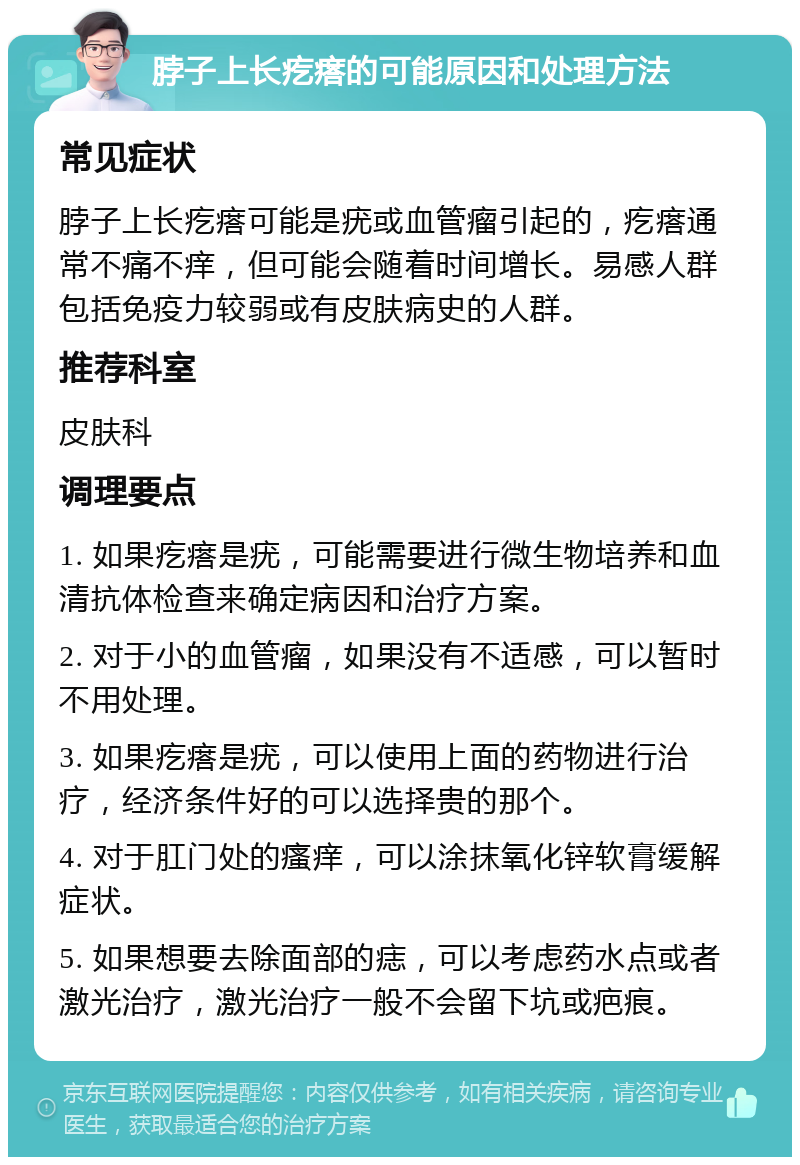 脖子上长疙瘩的可能原因和处理方法 常见症状 脖子上长疙瘩可能是疣或血管瘤引起的，疙瘩通常不痛不痒，但可能会随着时间增长。易感人群包括免疫力较弱或有皮肤病史的人群。 推荐科室 皮肤科 调理要点 1. 如果疙瘩是疣，可能需要进行微生物培养和血清抗体检查来确定病因和治疗方案。 2. 对于小的血管瘤，如果没有不适感，可以暂时不用处理。 3. 如果疙瘩是疣，可以使用上面的药物进行治疗，经济条件好的可以选择贵的那个。 4. 对于肛门处的瘙痒，可以涂抹氧化锌软膏缓解症状。 5. 如果想要去除面部的痣，可以考虑药水点或者激光治疗，激光治疗一般不会留下坑或疤痕。