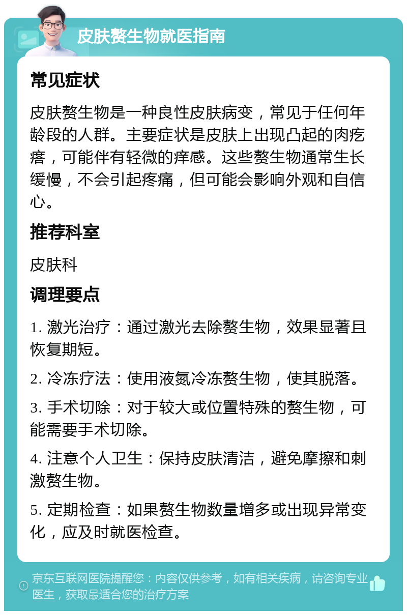 皮肤赘生物就医指南 常见症状 皮肤赘生物是一种良性皮肤病变，常见于任何年龄段的人群。主要症状是皮肤上出现凸起的肉疙瘩，可能伴有轻微的痒感。这些赘生物通常生长缓慢，不会引起疼痛，但可能会影响外观和自信心。 推荐科室 皮肤科 调理要点 1. 激光治疗：通过激光去除赘生物，效果显著且恢复期短。 2. 冷冻疗法：使用液氮冷冻赘生物，使其脱落。 3. 手术切除：对于较大或位置特殊的赘生物，可能需要手术切除。 4. 注意个人卫生：保持皮肤清洁，避免摩擦和刺激赘生物。 5. 定期检查：如果赘生物数量增多或出现异常变化，应及时就医检查。