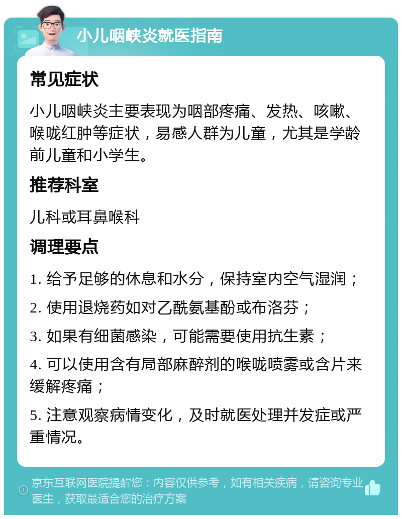 小儿咽峡炎就医指南 常见症状 小儿咽峡炎主要表现为咽部疼痛、发热、咳嗽、喉咙红肿等症状，易感人群为儿童，尤其是学龄前儿童和小学生。 推荐科室 儿科或耳鼻喉科 调理要点 1. 给予足够的休息和水分，保持室内空气湿润； 2. 使用退烧药如对乙酰氨基酚或布洛芬； 3. 如果有细菌感染，可能需要使用抗生素； 4. 可以使用含有局部麻醉剂的喉咙喷雾或含片来缓解疼痛； 5. 注意观察病情变化，及时就医处理并发症或严重情况。