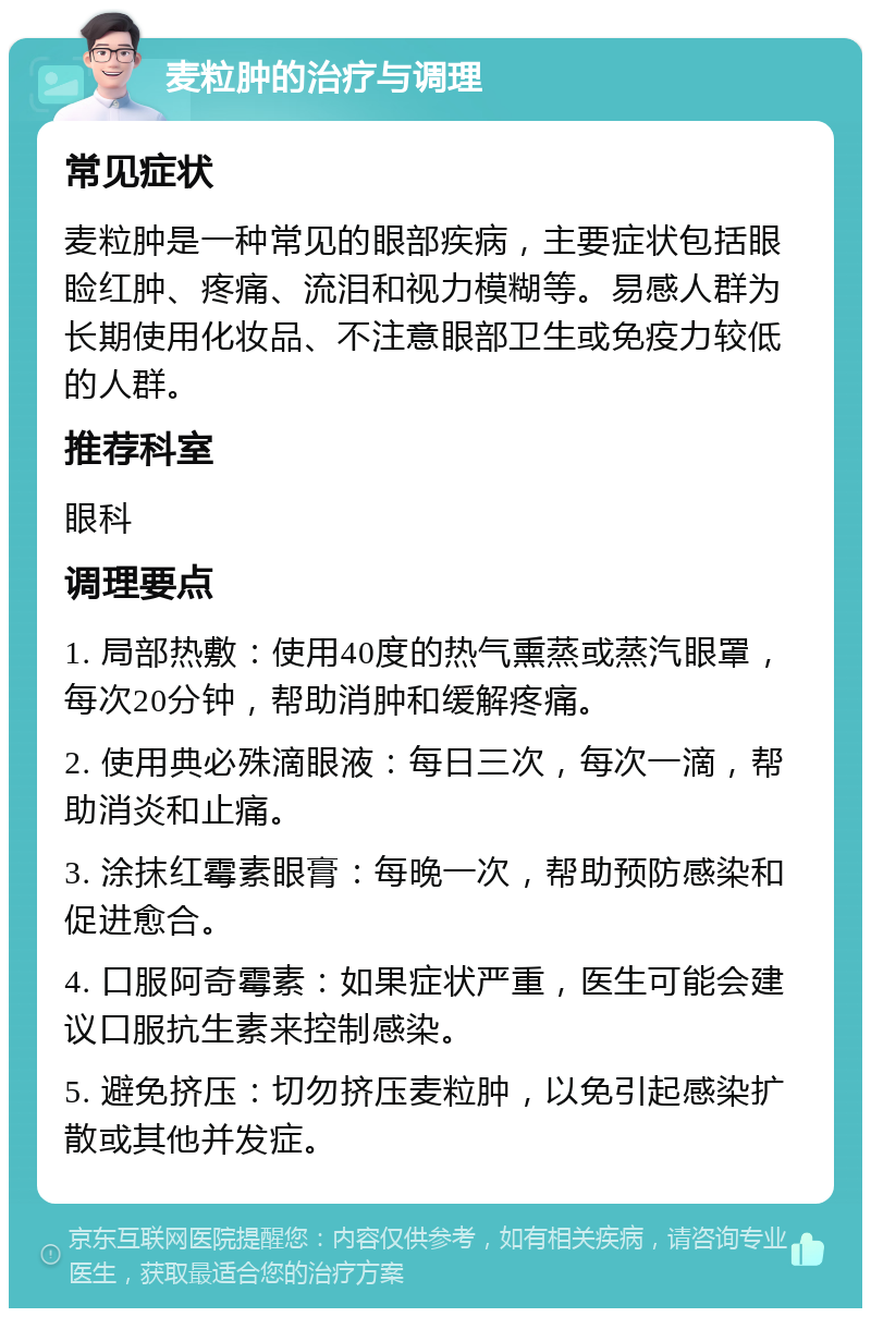 麦粒肿的治疗与调理 常见症状 麦粒肿是一种常见的眼部疾病，主要症状包括眼睑红肿、疼痛、流泪和视力模糊等。易感人群为长期使用化妆品、不注意眼部卫生或免疫力较低的人群。 推荐科室 眼科 调理要点 1. 局部热敷：使用40度的热气熏蒸或蒸汽眼罩，每次20分钟，帮助消肿和缓解疼痛。 2. 使用典必殊滴眼液：每日三次，每次一滴，帮助消炎和止痛。 3. 涂抹红霉素眼膏：每晚一次，帮助预防感染和促进愈合。 4. 口服阿奇霉素：如果症状严重，医生可能会建议口服抗生素来控制感染。 5. 避免挤压：切勿挤压麦粒肿，以免引起感染扩散或其他并发症。