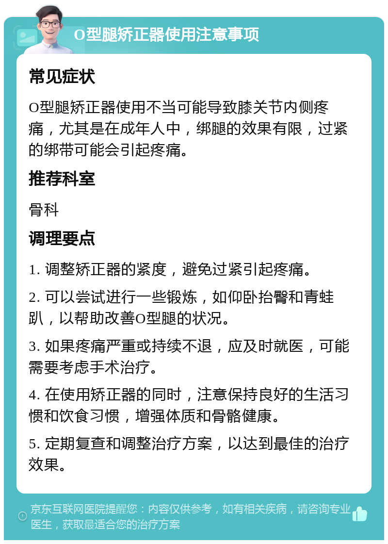 O型腿矫正器使用注意事项 常见症状 O型腿矫正器使用不当可能导致膝关节内侧疼痛，尤其是在成年人中，绑腿的效果有限，过紧的绑带可能会引起疼痛。 推荐科室 骨科 调理要点 1. 调整矫正器的紧度，避免过紧引起疼痛。 2. 可以尝试进行一些锻炼，如仰卧抬臀和青蛙趴，以帮助改善O型腿的状况。 3. 如果疼痛严重或持续不退，应及时就医，可能需要考虑手术治疗。 4. 在使用矫正器的同时，注意保持良好的生活习惯和饮食习惯，增强体质和骨骼健康。 5. 定期复查和调整治疗方案，以达到最佳的治疗效果。