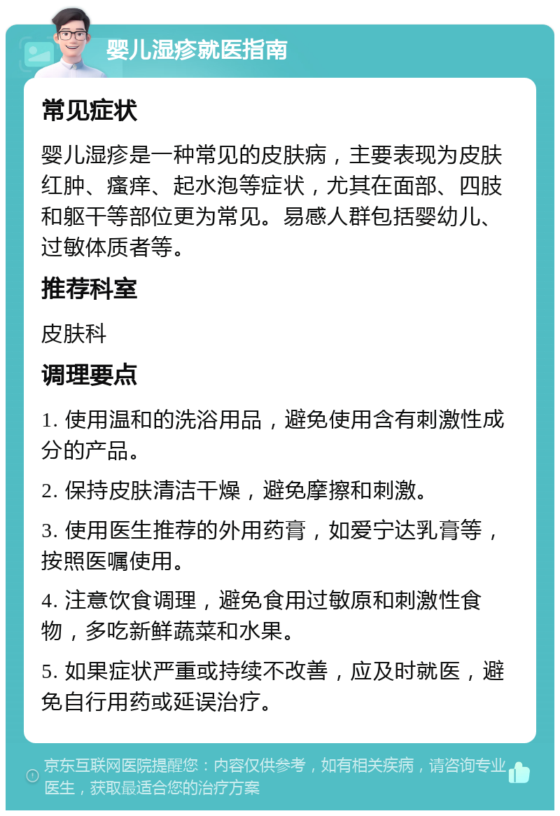 婴儿湿疹就医指南 常见症状 婴儿湿疹是一种常见的皮肤病，主要表现为皮肤红肿、瘙痒、起水泡等症状，尤其在面部、四肢和躯干等部位更为常见。易感人群包括婴幼儿、过敏体质者等。 推荐科室 皮肤科 调理要点 1. 使用温和的洗浴用品，避免使用含有刺激性成分的产品。 2. 保持皮肤清洁干燥，避免摩擦和刺激。 3. 使用医生推荐的外用药膏，如爱宁达乳膏等，按照医嘱使用。 4. 注意饮食调理，避免食用过敏原和刺激性食物，多吃新鲜蔬菜和水果。 5. 如果症状严重或持续不改善，应及时就医，避免自行用药或延误治疗。