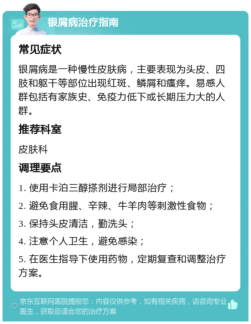 银屑病治疗指南 常见症状 银屑病是一种慢性皮肤病，主要表现为头皮、四肢和躯干等部位出现红斑、鳞屑和瘙痒。易感人群包括有家族史、免疫力低下或长期压力大的人群。 推荐科室 皮肤科 调理要点 1. 使用卡泊三醇搽剂进行局部治疗； 2. 避免食用腥、辛辣、牛羊肉等刺激性食物； 3. 保持头皮清洁，勤洗头； 4. 注意个人卫生，避免感染； 5. 在医生指导下使用药物，定期复查和调整治疗方案。