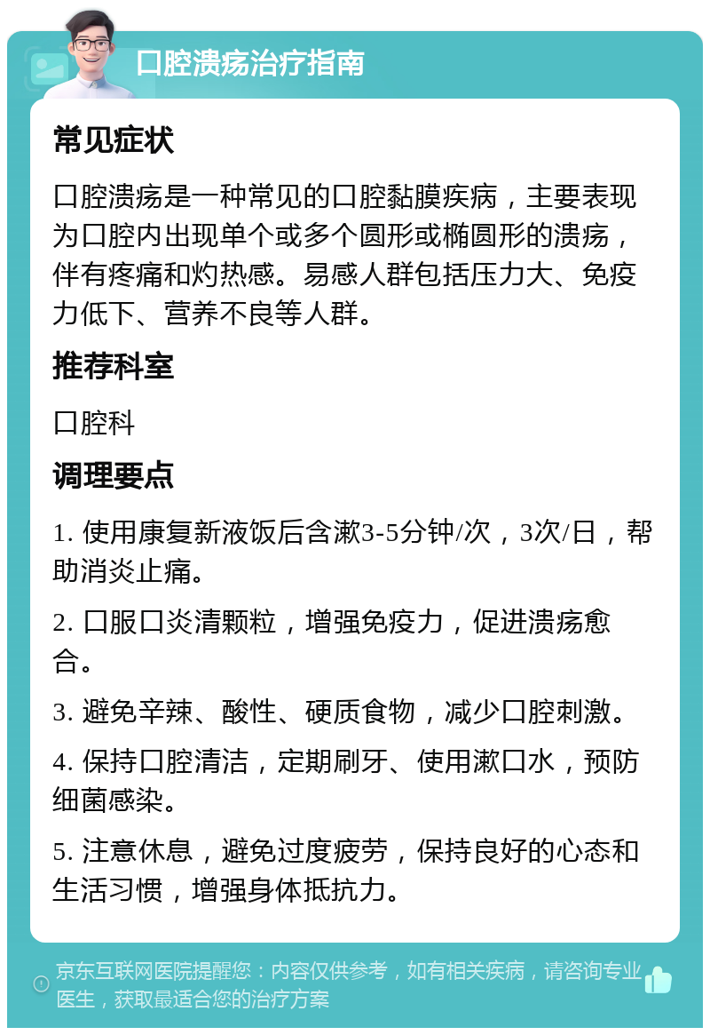 口腔溃疡治疗指南 常见症状 口腔溃疡是一种常见的口腔黏膜疾病，主要表现为口腔内出现单个或多个圆形或椭圆形的溃疡，伴有疼痛和灼热感。易感人群包括压力大、免疫力低下、营养不良等人群。 推荐科室 口腔科 调理要点 1. 使用康复新液饭后含漱3-5分钟/次，3次/日，帮助消炎止痛。 2. 口服口炎清颗粒，增强免疫力，促进溃疡愈合。 3. 避免辛辣、酸性、硬质食物，减少口腔刺激。 4. 保持口腔清洁，定期刷牙、使用漱口水，预防细菌感染。 5. 注意休息，避免过度疲劳，保持良好的心态和生活习惯，增强身体抵抗力。