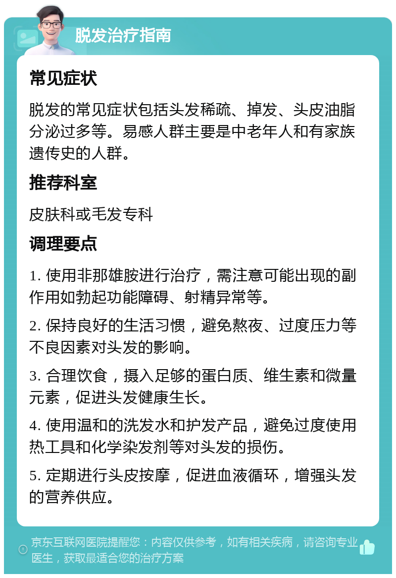 脱发治疗指南 常见症状 脱发的常见症状包括头发稀疏、掉发、头皮油脂分泌过多等。易感人群主要是中老年人和有家族遗传史的人群。 推荐科室 皮肤科或毛发专科 调理要点 1. 使用非那雄胺进行治疗，需注意可能出现的副作用如勃起功能障碍、射精异常等。 2. 保持良好的生活习惯，避免熬夜、过度压力等不良因素对头发的影响。 3. 合理饮食，摄入足够的蛋白质、维生素和微量元素，促进头发健康生长。 4. 使用温和的洗发水和护发产品，避免过度使用热工具和化学染发剂等对头发的损伤。 5. 定期进行头皮按摩，促进血液循环，增强头发的营养供应。