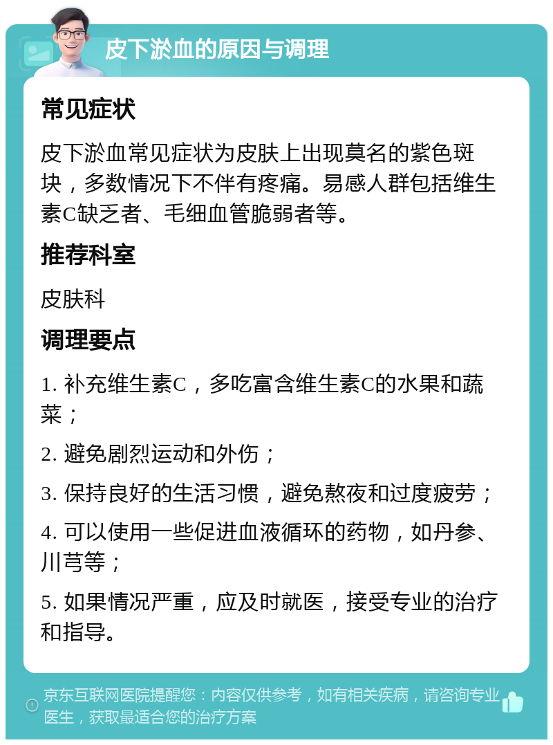 皮下淤血的原因与调理 常见症状 皮下淤血常见症状为皮肤上出现莫名的紫色斑块，多数情况下不伴有疼痛。易感人群包括维生素C缺乏者、毛细血管脆弱者等。 推荐科室 皮肤科 调理要点 1. 补充维生素C，多吃富含维生素C的水果和蔬菜； 2. 避免剧烈运动和外伤； 3. 保持良好的生活习惯，避免熬夜和过度疲劳； 4. 可以使用一些促进血液循环的药物，如丹参、川芎等； 5. 如果情况严重，应及时就医，接受专业的治疗和指导。