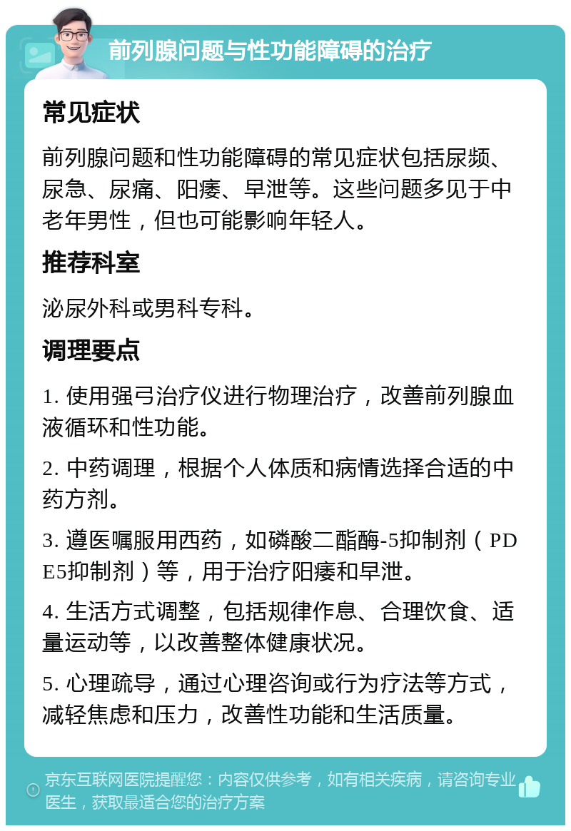 前列腺问题与性功能障碍的治疗 常见症状 前列腺问题和性功能障碍的常见症状包括尿频、尿急、尿痛、阳痿、早泄等。这些问题多见于中老年男性，但也可能影响年轻人。 推荐科室 泌尿外科或男科专科。 调理要点 1. 使用强弓治疗仪进行物理治疗，改善前列腺血液循环和性功能。 2. 中药调理，根据个人体质和病情选择合适的中药方剂。 3. 遵医嘱服用西药，如磷酸二酯酶-5抑制剂（PDE5抑制剂）等，用于治疗阳痿和早泄。 4. 生活方式调整，包括规律作息、合理饮食、适量运动等，以改善整体健康状况。 5. 心理疏导，通过心理咨询或行为疗法等方式，减轻焦虑和压力，改善性功能和生活质量。