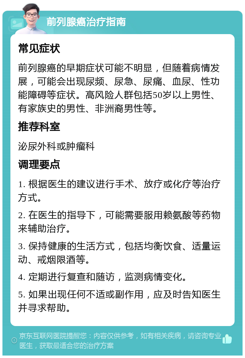 前列腺癌治疗指南 常见症状 前列腺癌的早期症状可能不明显，但随着病情发展，可能会出现尿频、尿急、尿痛、血尿、性功能障碍等症状。高风险人群包括50岁以上男性、有家族史的男性、非洲裔男性等。 推荐科室 泌尿外科或肿瘤科 调理要点 1. 根据医生的建议进行手术、放疗或化疗等治疗方式。 2. 在医生的指导下，可能需要服用赖氨酸等药物来辅助治疗。 3. 保持健康的生活方式，包括均衡饮食、适量运动、戒烟限酒等。 4. 定期进行复查和随访，监测病情变化。 5. 如果出现任何不适或副作用，应及时告知医生并寻求帮助。