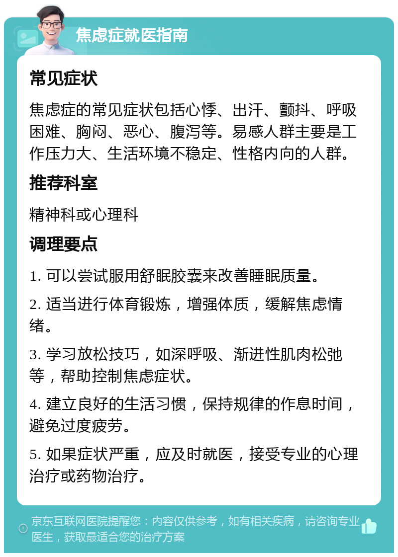 焦虑症就医指南 常见症状 焦虑症的常见症状包括心悸、出汗、颤抖、呼吸困难、胸闷、恶心、腹泻等。易感人群主要是工作压力大、生活环境不稳定、性格内向的人群。 推荐科室 精神科或心理科 调理要点 1. 可以尝试服用舒眠胶囊来改善睡眠质量。 2. 适当进行体育锻炼，增强体质，缓解焦虑情绪。 3. 学习放松技巧，如深呼吸、渐进性肌肉松弛等，帮助控制焦虑症状。 4. 建立良好的生活习惯，保持规律的作息时间，避免过度疲劳。 5. 如果症状严重，应及时就医，接受专业的心理治疗或药物治疗。