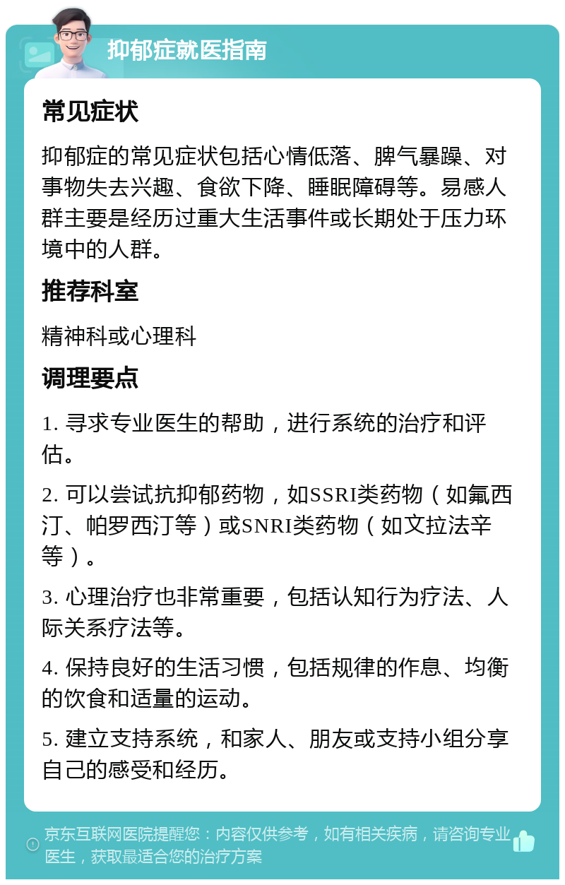 抑郁症就医指南 常见症状 抑郁症的常见症状包括心情低落、脾气暴躁、对事物失去兴趣、食欲下降、睡眠障碍等。易感人群主要是经历过重大生活事件或长期处于压力环境中的人群。 推荐科室 精神科或心理科 调理要点 1. 寻求专业医生的帮助，进行系统的治疗和评估。 2. 可以尝试抗抑郁药物，如SSRI类药物（如氟西汀、帕罗西汀等）或SNRI类药物（如文拉法辛等）。 3. 心理治疗也非常重要，包括认知行为疗法、人际关系疗法等。 4. 保持良好的生活习惯，包括规律的作息、均衡的饮食和适量的运动。 5. 建立支持系统，和家人、朋友或支持小组分享自己的感受和经历。