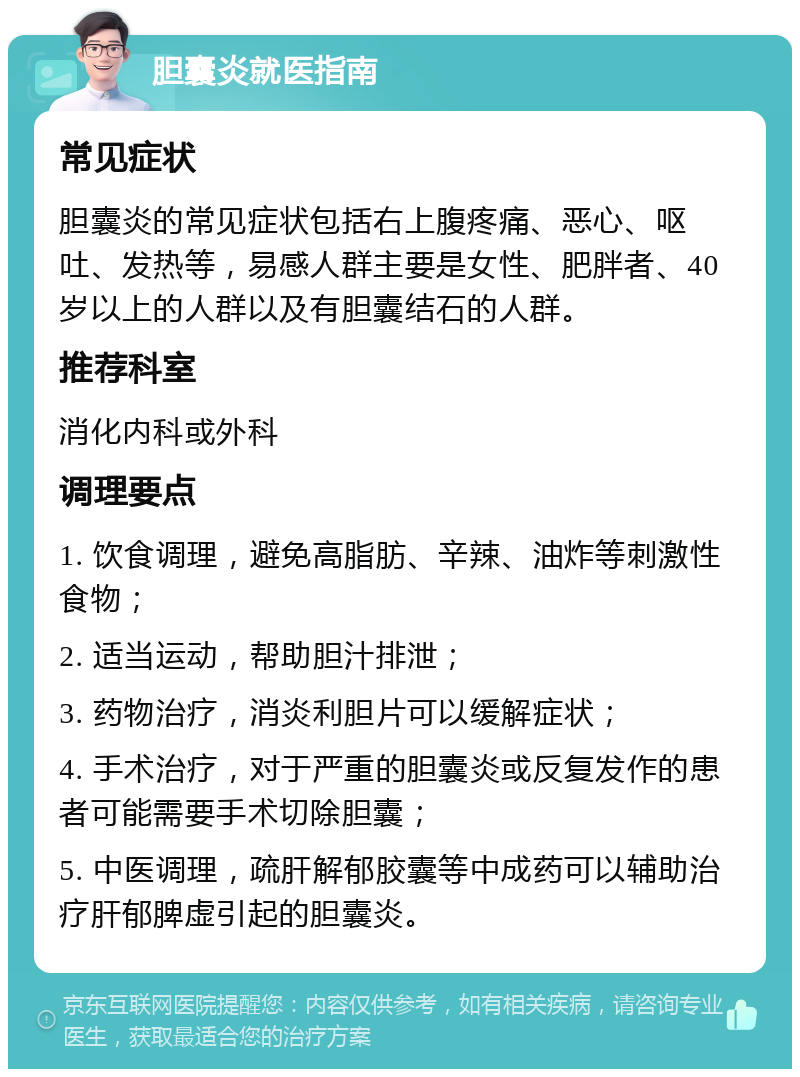 胆囊炎就医指南 常见症状 胆囊炎的常见症状包括右上腹疼痛、恶心、呕吐、发热等，易感人群主要是女性、肥胖者、40岁以上的人群以及有胆囊结石的人群。 推荐科室 消化内科或外科 调理要点 1. 饮食调理，避免高脂肪、辛辣、油炸等刺激性食物； 2. 适当运动，帮助胆汁排泄； 3. 药物治疗，消炎利胆片可以缓解症状； 4. 手术治疗，对于严重的胆囊炎或反复发作的患者可能需要手术切除胆囊； 5. 中医调理，疏肝解郁胶囊等中成药可以辅助治疗肝郁脾虚引起的胆囊炎。