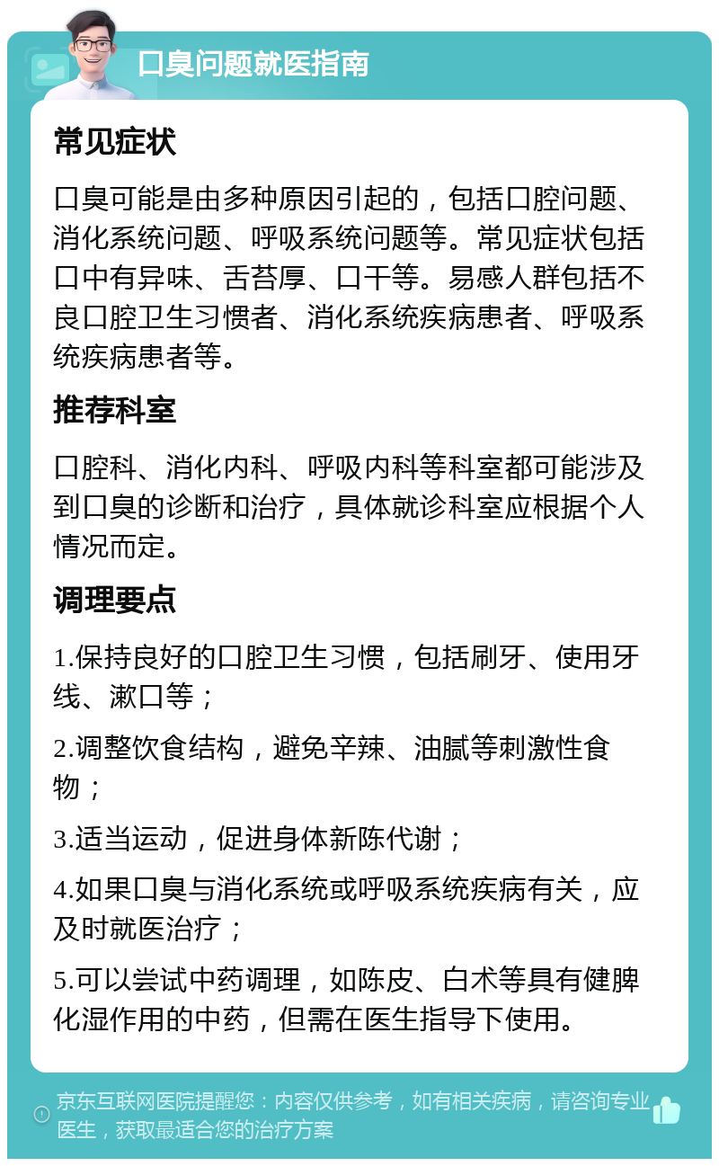 口臭问题就医指南 常见症状 口臭可能是由多种原因引起的，包括口腔问题、消化系统问题、呼吸系统问题等。常见症状包括口中有异味、舌苔厚、口干等。易感人群包括不良口腔卫生习惯者、消化系统疾病患者、呼吸系统疾病患者等。 推荐科室 口腔科、消化内科、呼吸内科等科室都可能涉及到口臭的诊断和治疗，具体就诊科室应根据个人情况而定。 调理要点 1.保持良好的口腔卫生习惯，包括刷牙、使用牙线、漱口等； 2.调整饮食结构，避免辛辣、油腻等刺激性食物； 3.适当运动，促进身体新陈代谢； 4.如果口臭与消化系统或呼吸系统疾病有关，应及时就医治疗； 5.可以尝试中药调理，如陈皮、白术等具有健脾化湿作用的中药，但需在医生指导下使用。